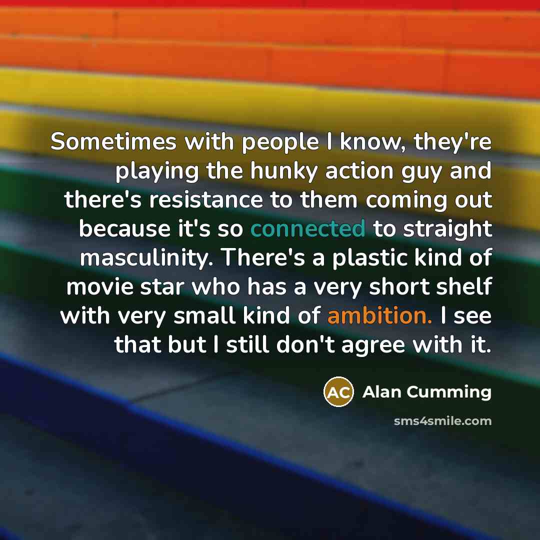 “Sometimes with people I know, they're playing the hunky action guy and there's resistance to them coming out because it's so connected to straight masculinity. There's a plastic kind of movie star who has a very short shelf with very small kind of ambition. I see that but I still don't agree with…” quote by Alan Cumming