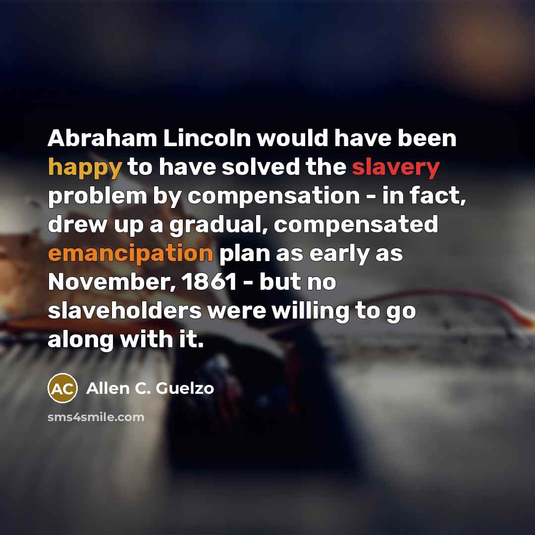 “Abraham Lincoln would have been happy to have solved the slavery problem by compensation - in fact, drew up a gradual, compensated emancipation plan as early as November, 1861 - but no slaveholders were willing to go along with it.” quote by Allen C. Guelzo