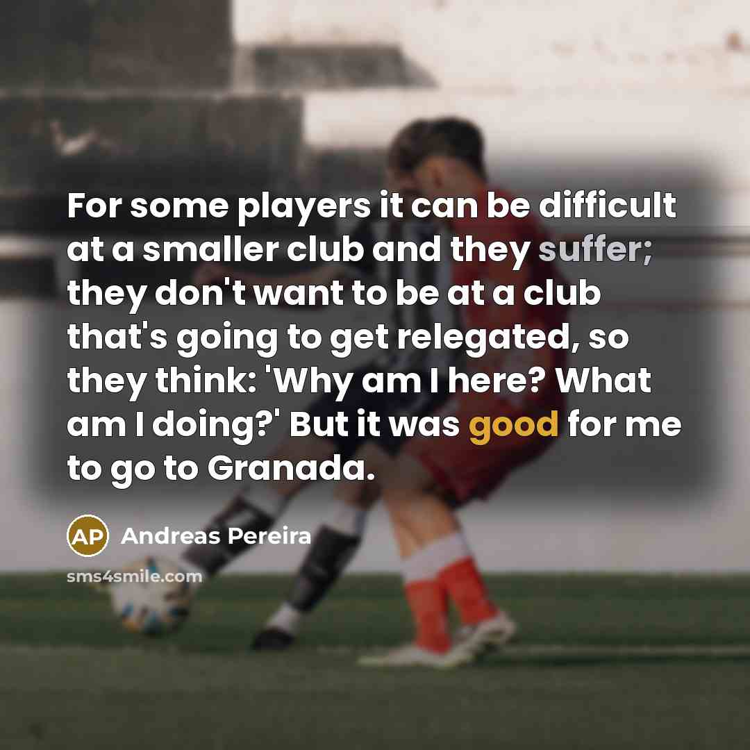 “For some players it can be difficult at a smaller club and they suffer; they don't want to be at a club that's going to get relegated, so they think: 'Why am I here? What am I doing?' But it was good for me to go to Granada.” quote by Andreas Pereira