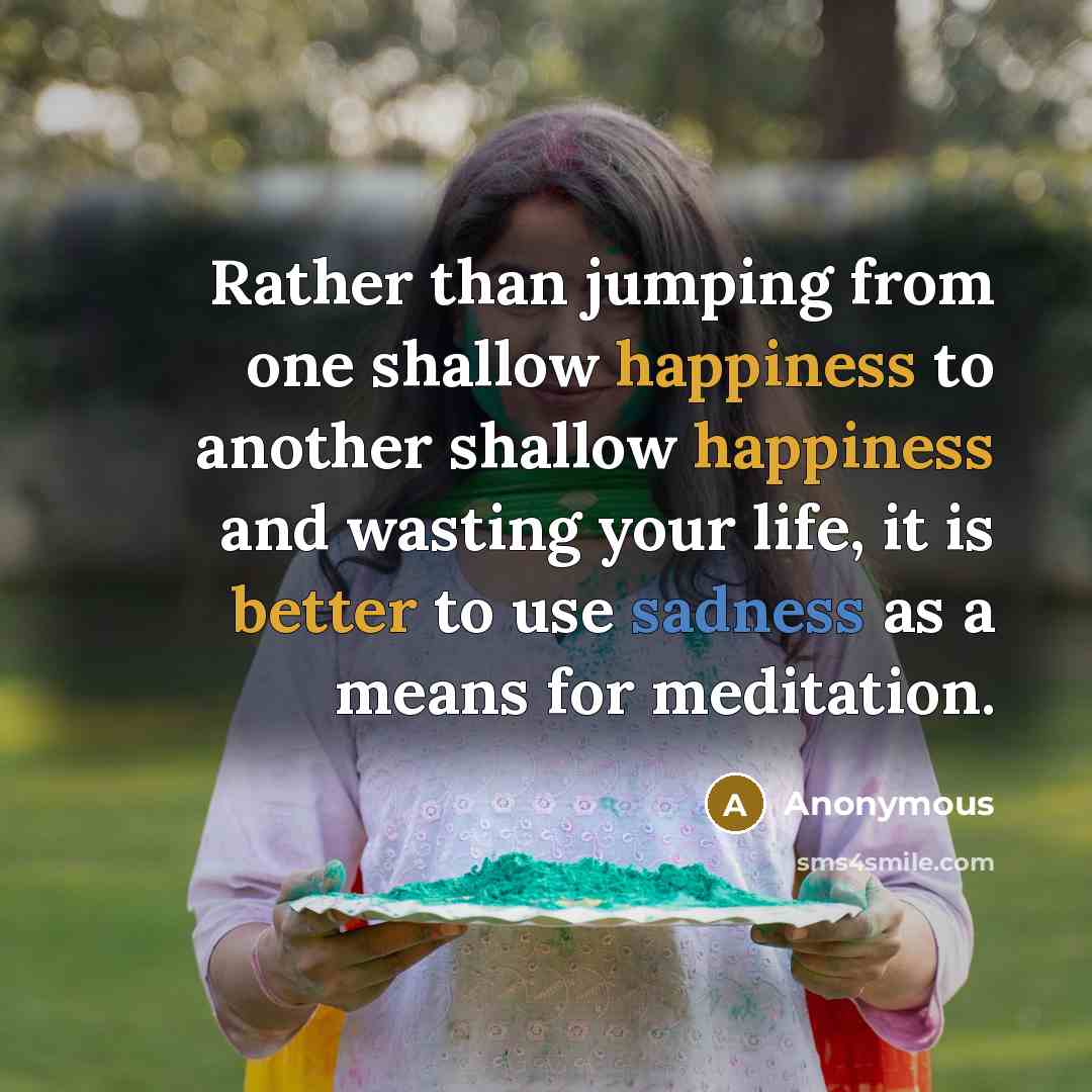 “Rather than jumping from one shallow happiness to another shallow happiness and wasting your life, it is better to use sadness as a means for meditation.” quote by Anonymous