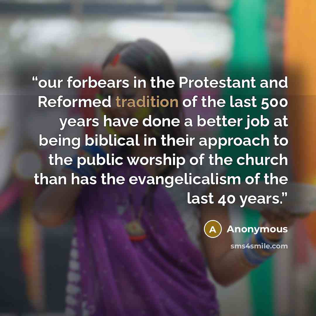 “our forbears in the Protestant and Reformed tradition of the last 500 years have done a better job at being biblical in their approach to the public worship of the church than has the evangelicalism of the last 40 years.” quote by Anonymous