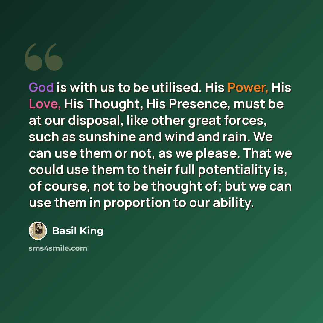 “God is with us to be utilised. His Power, His Love, His Thought, His Presence, must be at our disposal, like other great forces, such as sunshine and wind and rain. We can use them or not, as we please. That we could use them to their full potentiality is, of course, not to be thought of; but we…” quote by Basil King