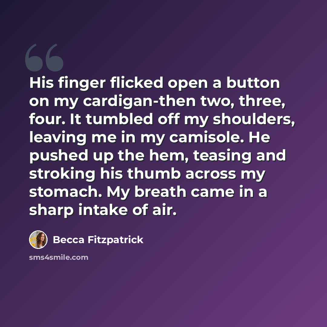 “His finger flicked open a button on my cardigan-then two, three, four. It tumbled off my shoulders, leaving me in my camisole. He pushed up the hem, teasing and stroking his thumb across my stomach. My breath came in a sharp intake of air.” quote by Becca Fitzpatrick