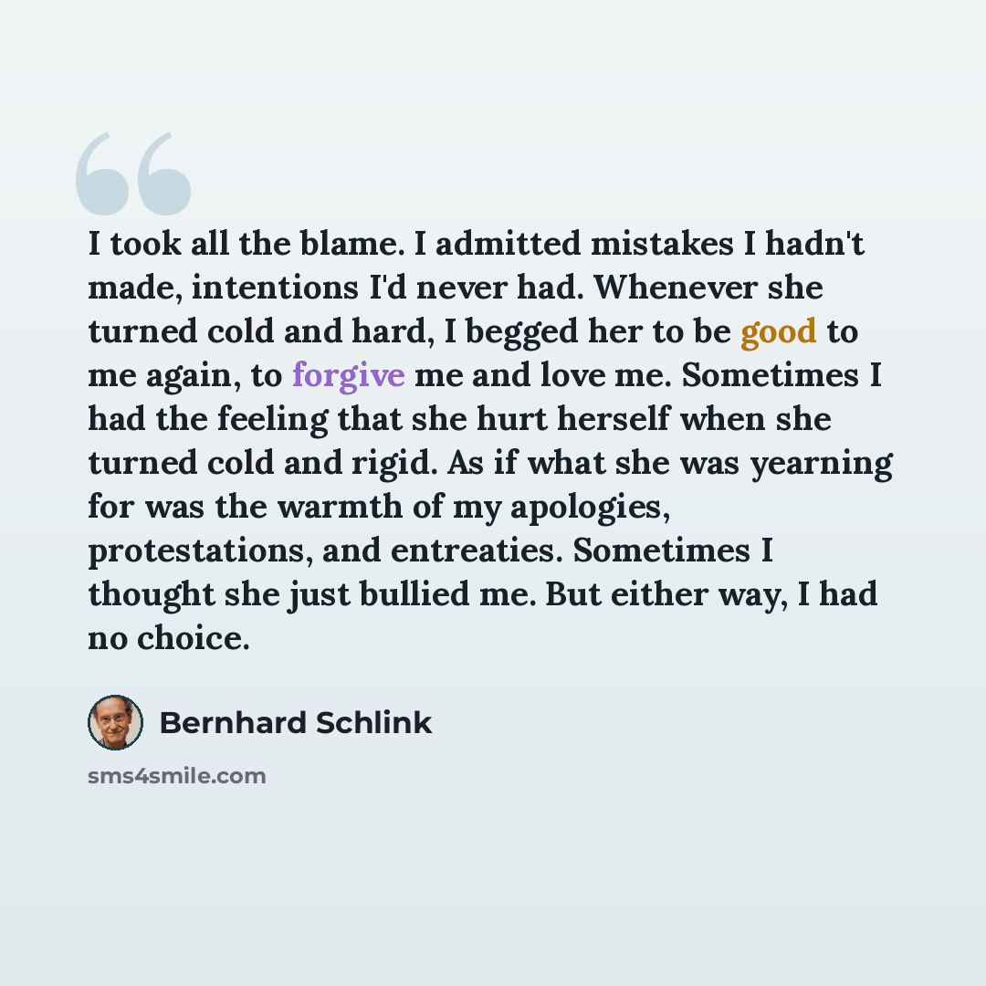 “I took all the blame. I admitted mistakes I hadn't made, intentions I'd never had. Whenever she turned cold and hard, I begged her to be good to me again, to forgive me and love me. Sometimes I had the feeling that she hurt herself when she turned cold and rigid. As if what she was yearning for…” quote by Bernhard Schlink