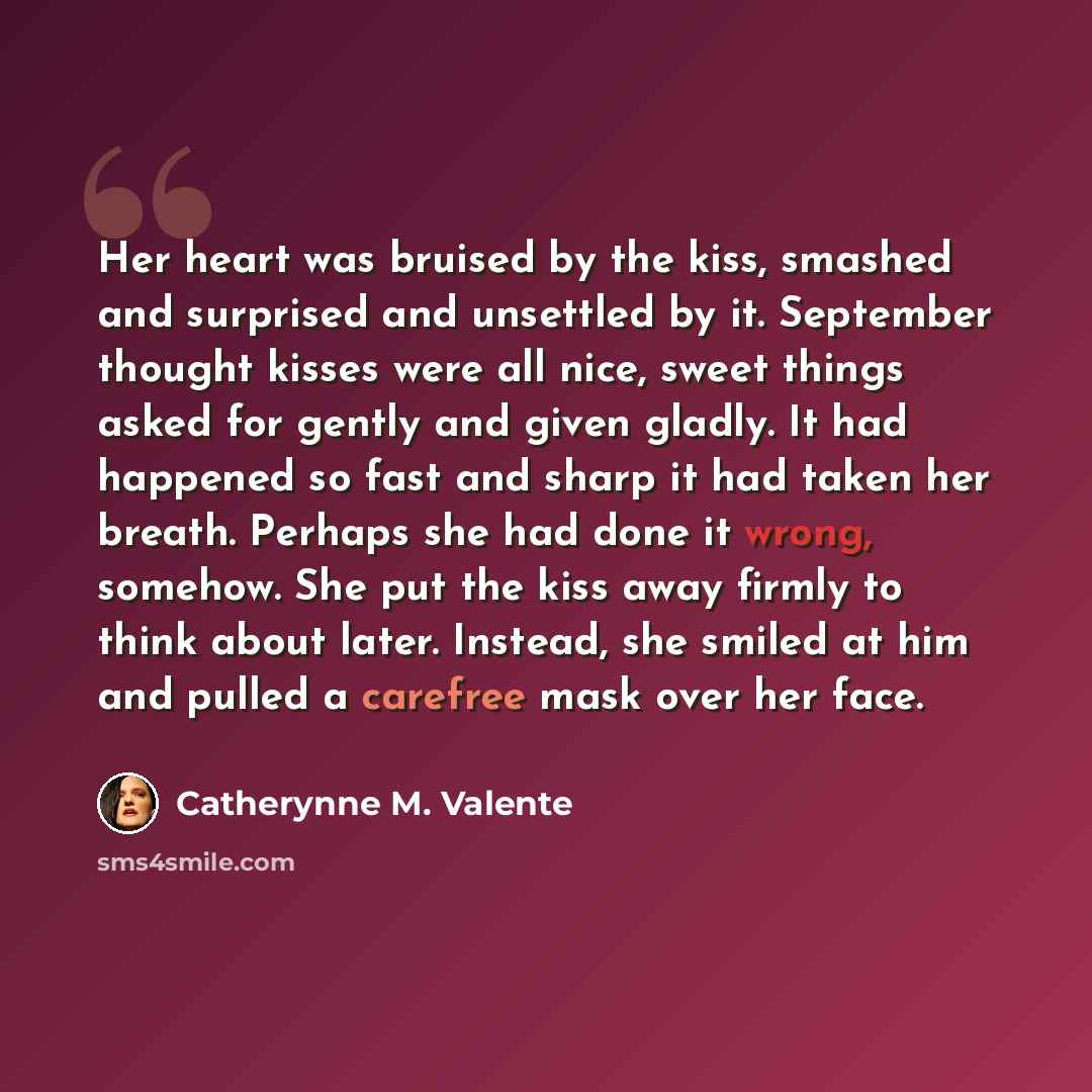 “Her heart was bruised by the kiss, smashed and surprised and unsettled by it. September thought kisses were all nice, sweet things asked for gently and given gladly. It had happened so fast and sharp it had taken her breath. Perhaps she had done it wrong, somehow. She put the kiss away firmly to…” quote by Catherynne M. Valente