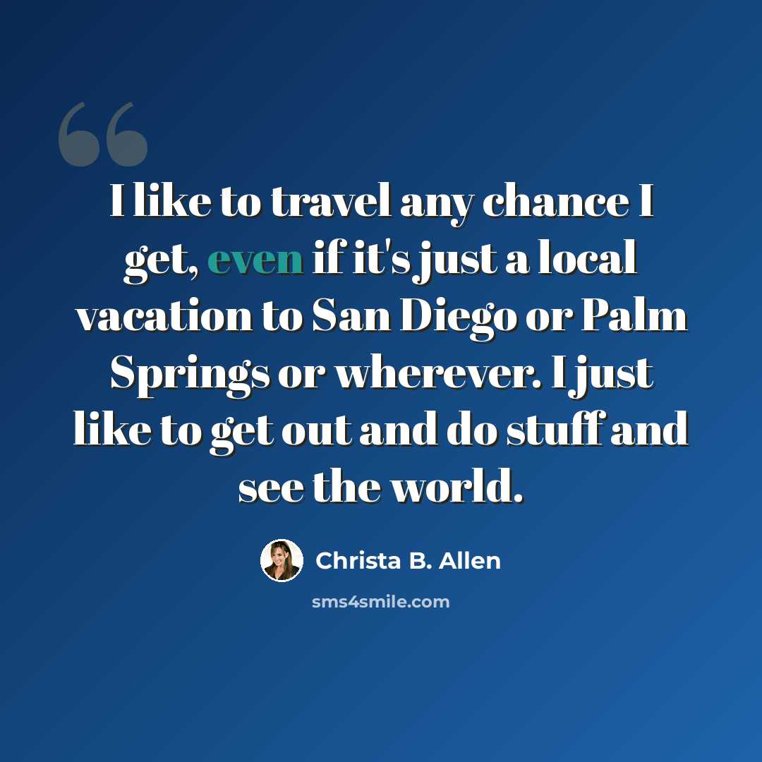 “I like to travel any chance I get, even if it's just a local vacation to San Diego or Palm Springs or wherever. I just like to get out and do stuff and see the world.” quote by Christa B. Allen