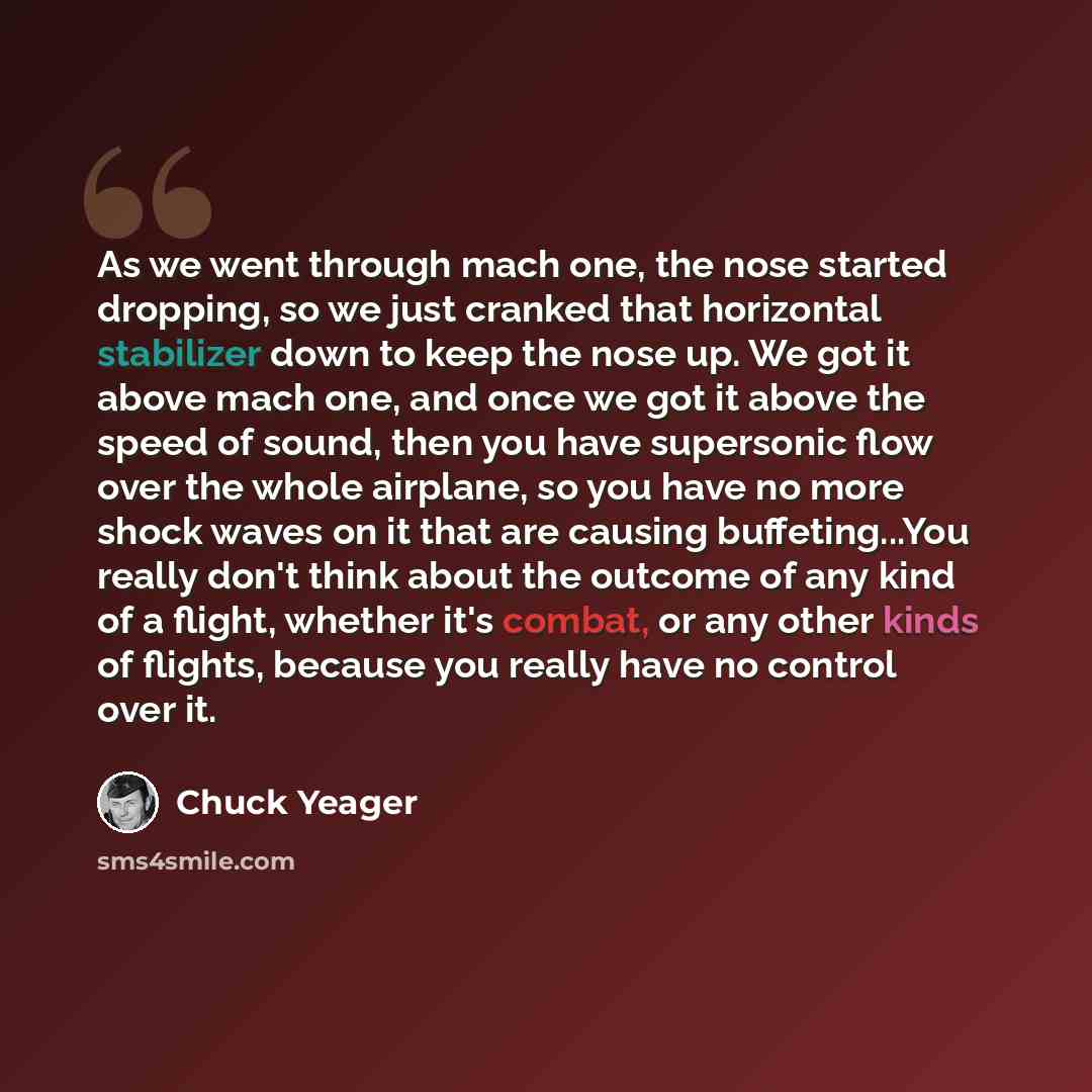 “As we went through mach one, the nose started dropping, so we just cranked that horizontal stabilizer down to keep the nose up. We got it above mach one, and once we got it above the speed of sound, then you have supersonic flow over the whole airplane, so you have no more shock waves on it that…” quote by Chuck Yeager