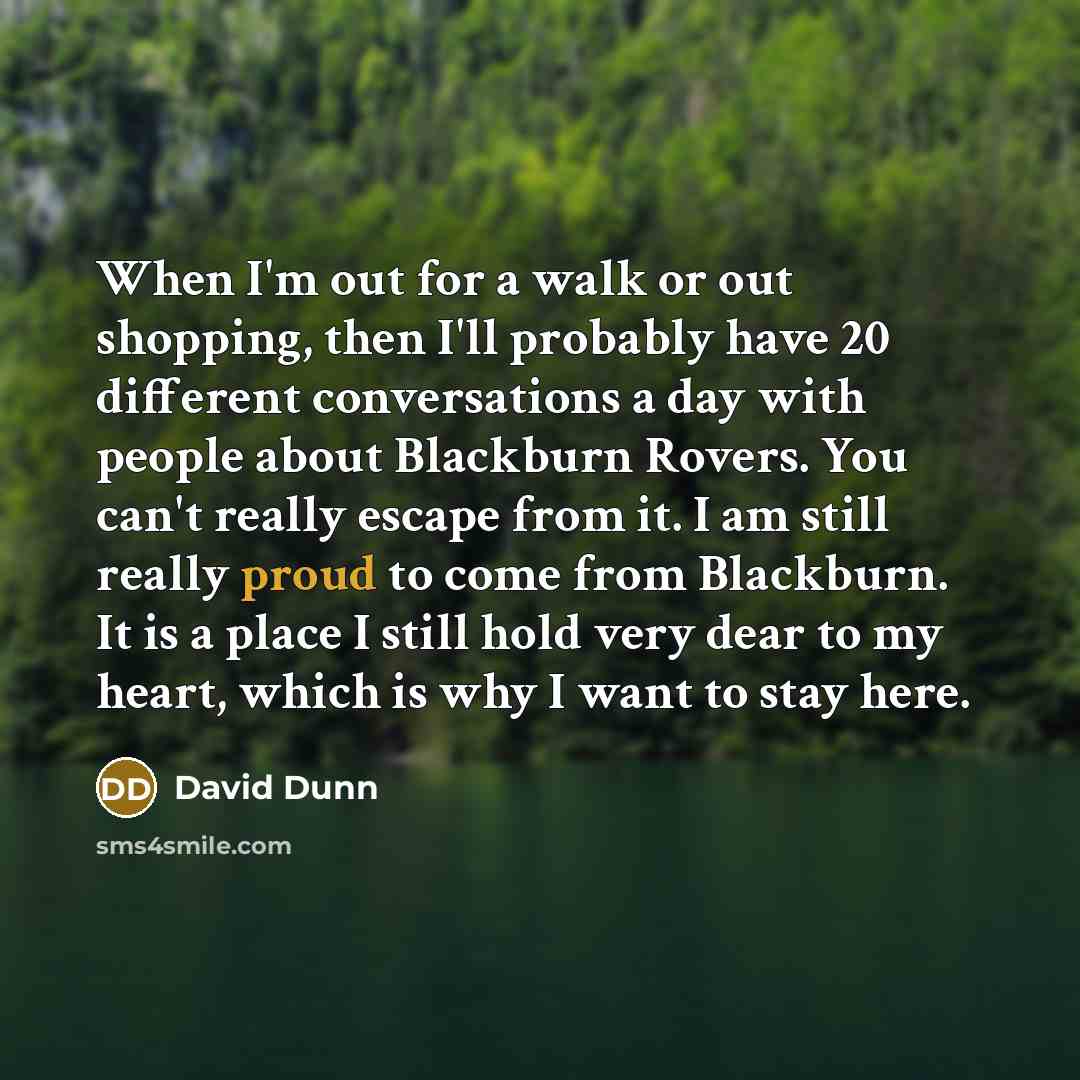 “When I'm out for a walk or out shopping, then I'll probably have 20 different conversations a day with people about Blackburn Rovers. You can't really escape from it. I am still really proud to come from Blackburn. It is a place I still hold very dear to my heart, which is why I want to stay here.” quote by David Dunn