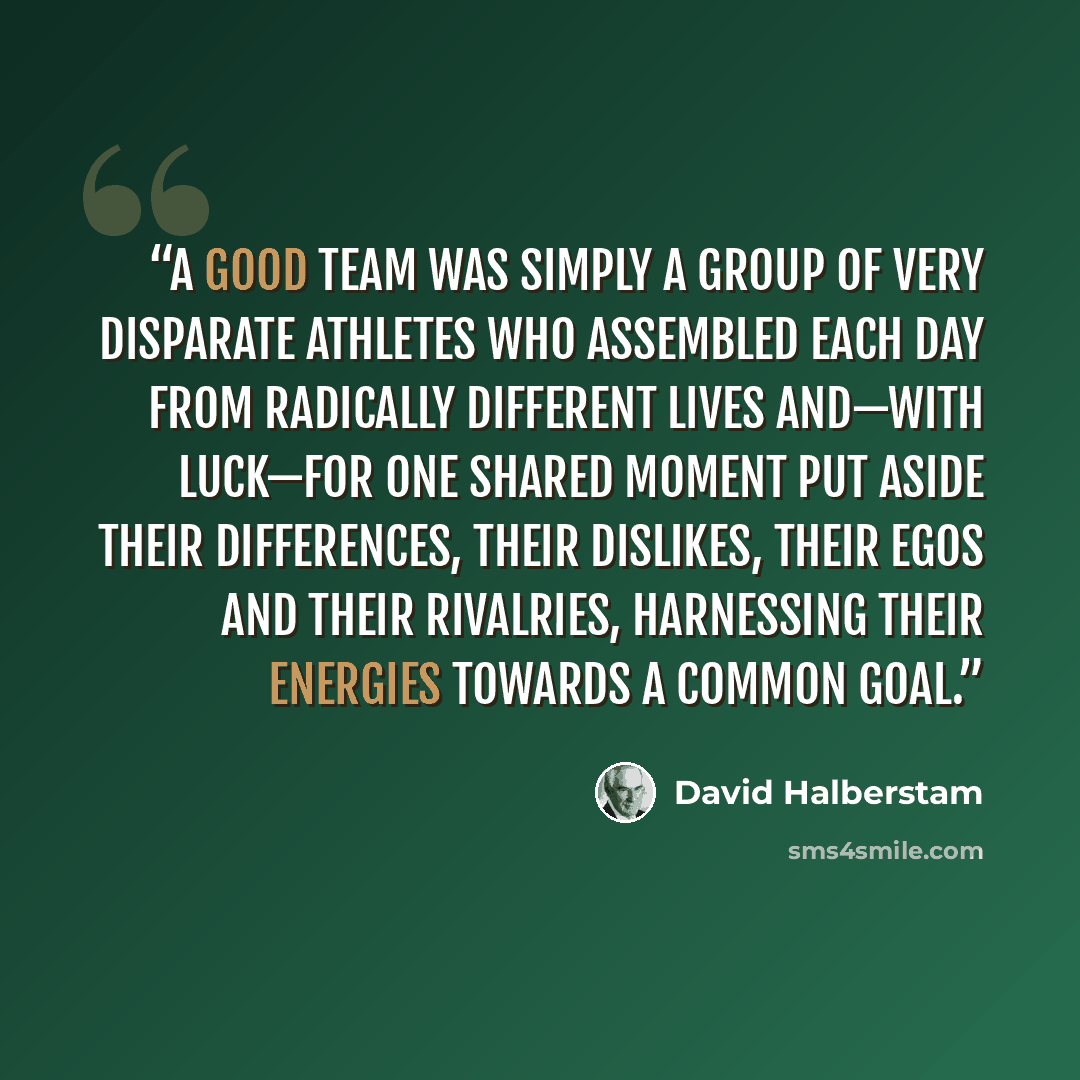 “A good team was simply a group of very disparate athletes who assembled each day from radically different lives and—with luck—for one shared moment put aside their differences, their dislikes, their egos and their rivalries, harnessing their energies towards a common goal.” quote by David Halberstam