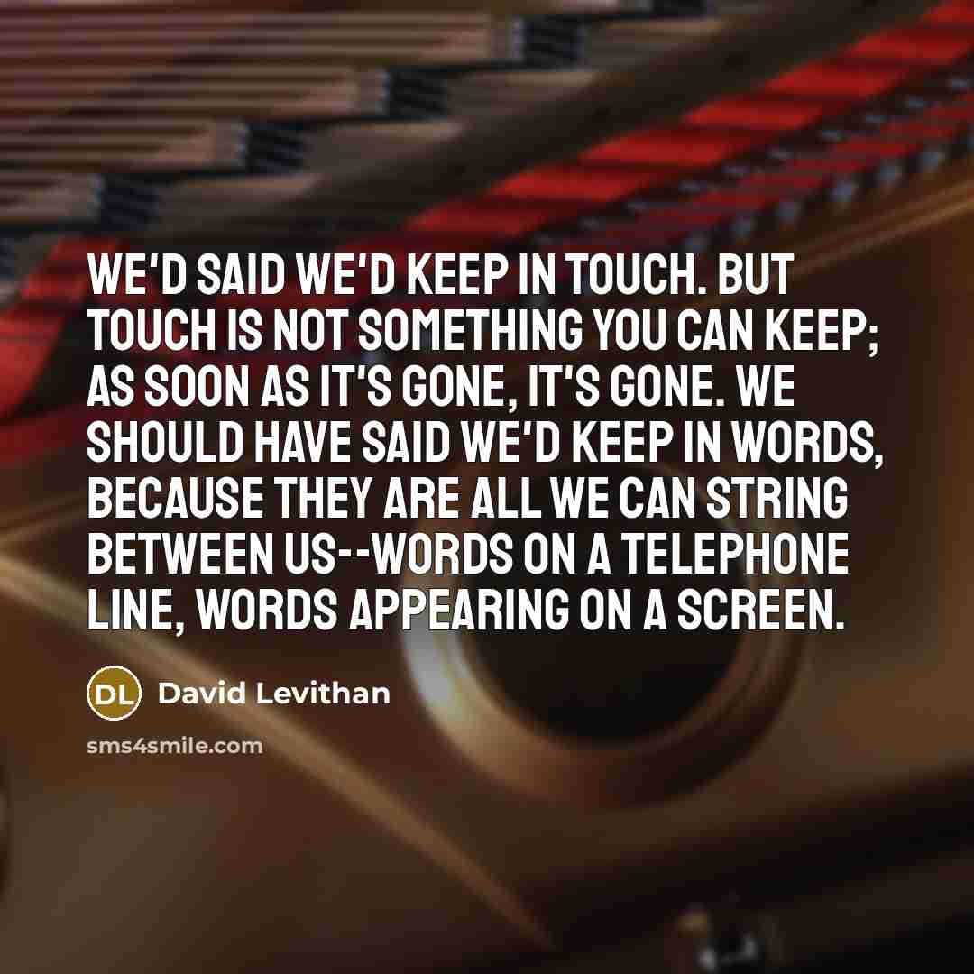“We'd said we'd keep in touch. But touch is not something you can keep; as soon as it's gone, it's gone. We should have said we'd keep in words, because they are all we can string between us--words on a telephone line, words appearing on a screen.” quote by David Levithan