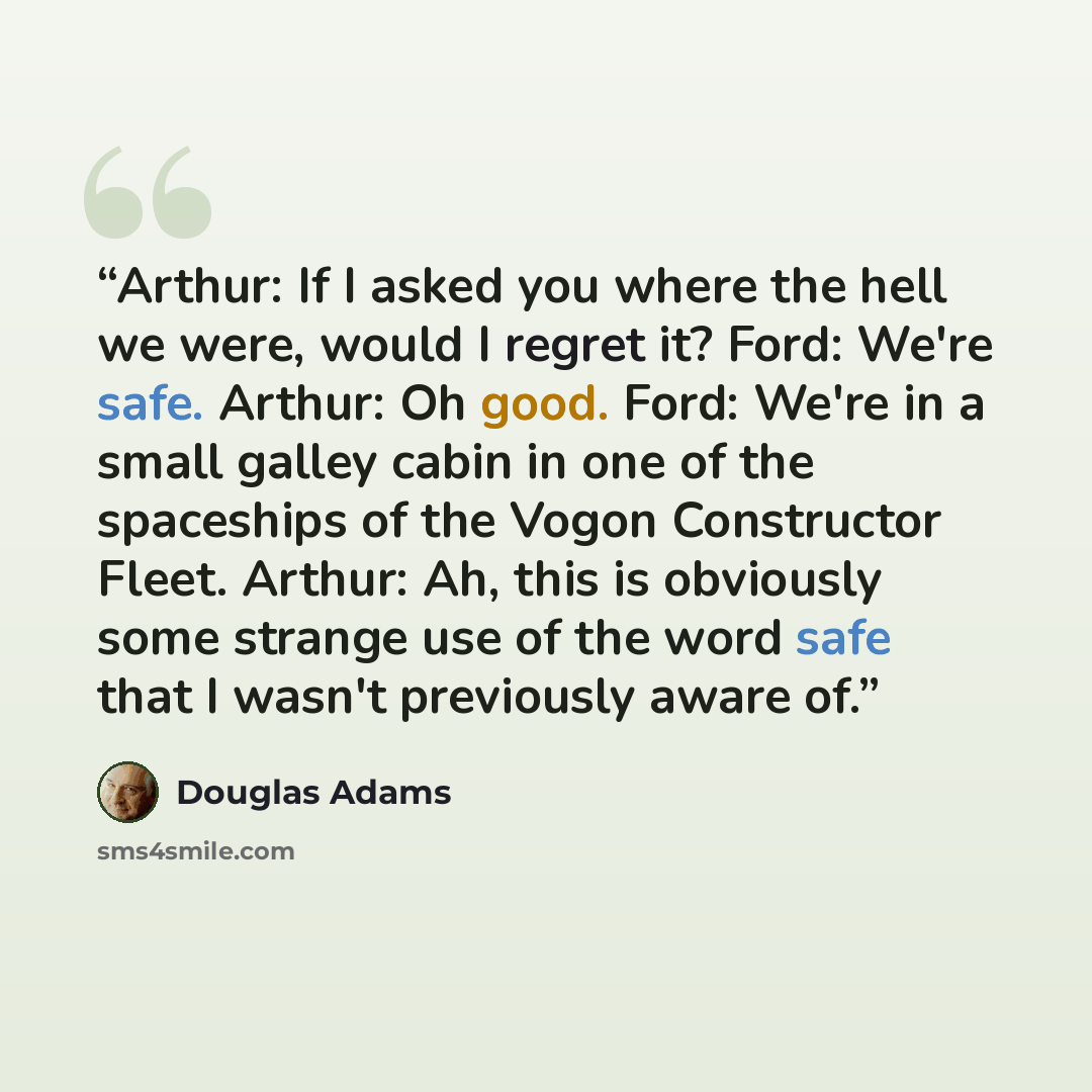 “Arthur: If I asked you where the hell we were, would I regret it? Ford: We're safe. Arthur: Oh good. Ford: We're in a small galley cabin in one of the spaceships of the Vogon Constructor Fleet. Arthur: Ah, this is obviously some strange use of the word safe that I wasn't previously aware of.” quote by Douglas Adams
