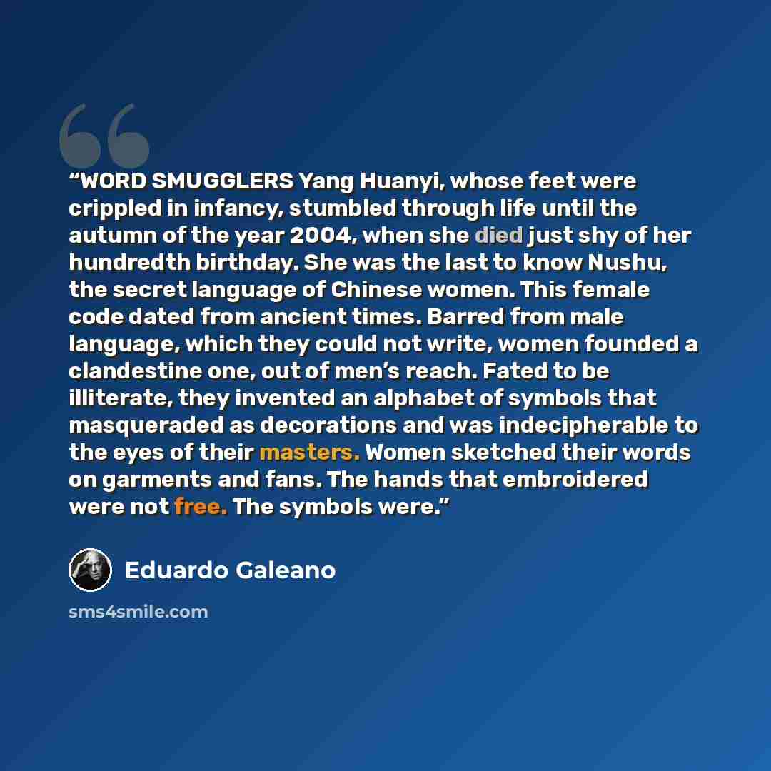 “WORD SMUGGLERS Yang Huanyi, whose feet were crippled in infancy, stumbled through life until the autumn of the year 2004, when she died just shy of her hundredth birthday. She was the last to know Nushu, the secret language of Chinese women. This female code dated from ancient times. Barred from…” quote by Eduardo Galeano