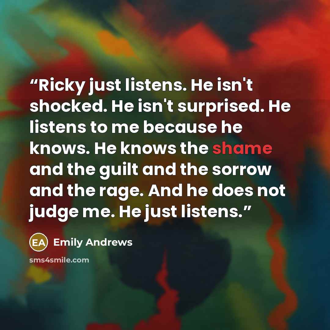 “Ricky just listens. He isn't shocked. He isn't surprised. He listens to me because he knows. He knows the shame and the guilt and the sorrow and the rage. And he does not judge me. He just listens.” quote by Emily Andrews