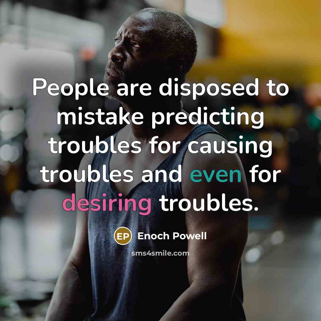 “People are disposed to mistake predicting troubles for causing troubles and even for desiring troubles.” quote by Enoch Powell