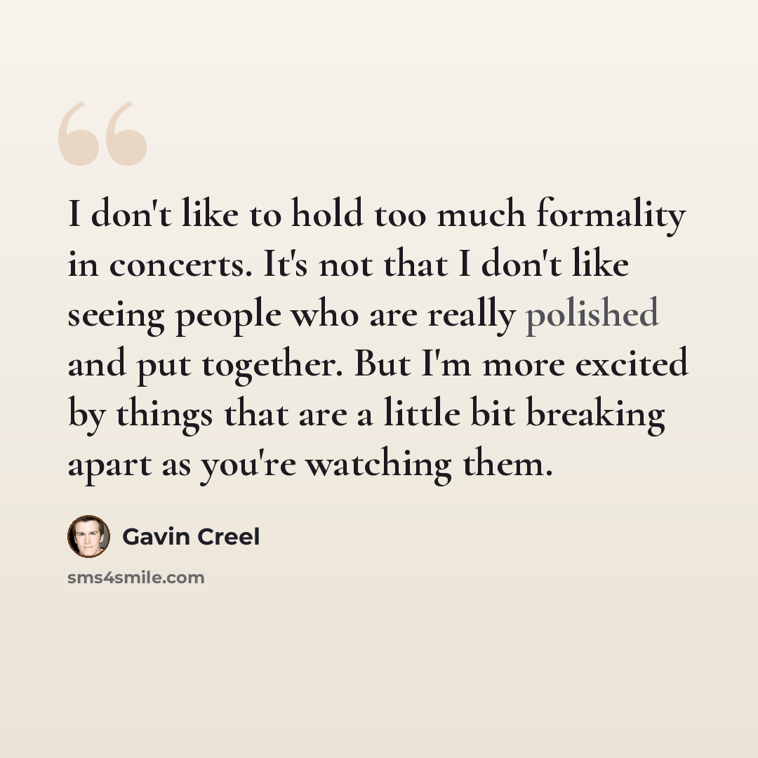 “I don't like to hold too much formality in concerts. It's not that I don't like seeing people who are really polished and put together. But I'm more excited by things that are a little bit breaking apart as you're watching them.” quote by Gavin Creel