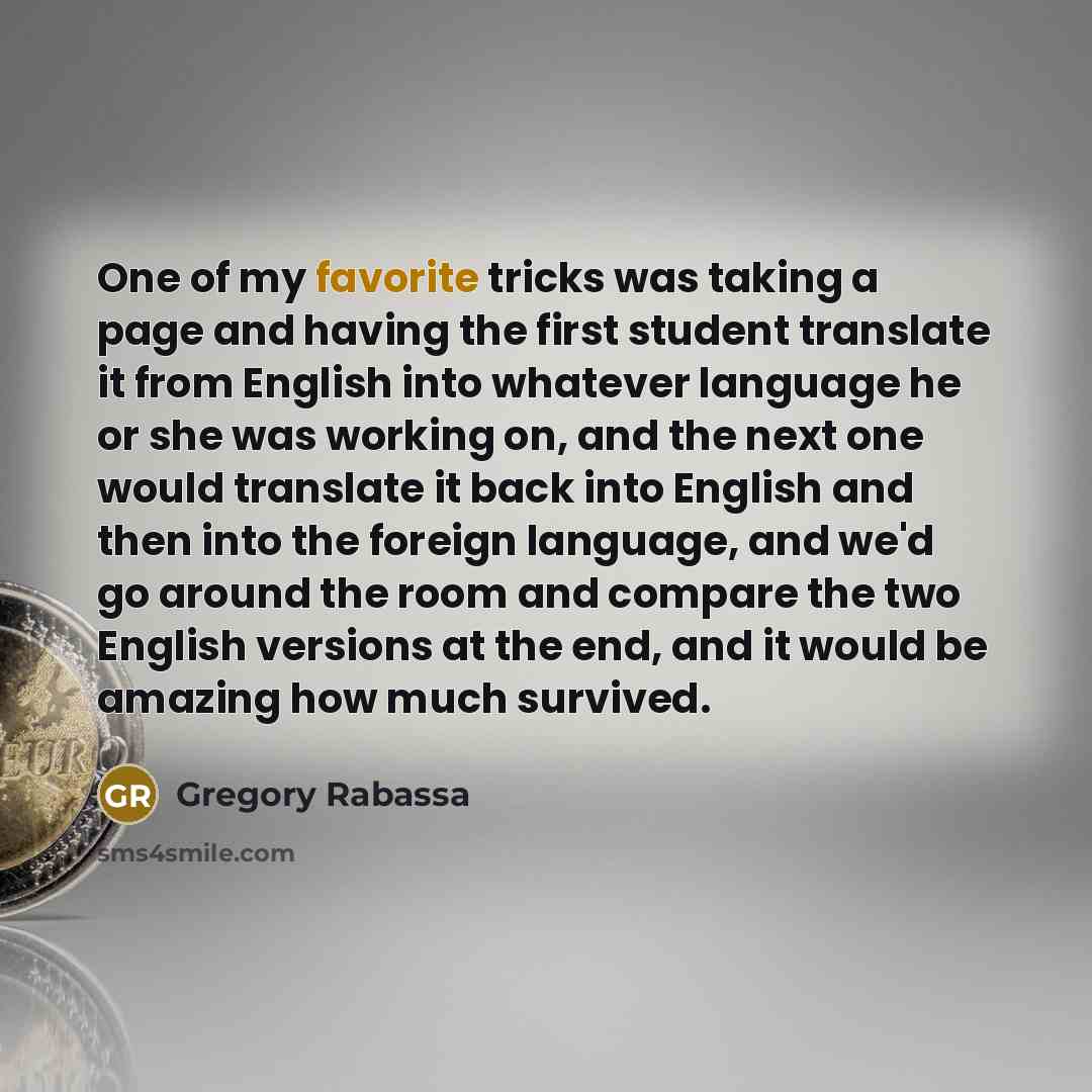 “One of my favorite tricks was taking a page and having the first student translate it from English into whatever language he or she was working on, and the next one would translate it back into English and then into the foreign language, and we'd go around the room and compare the two English…” quote by Gregory Rabassa