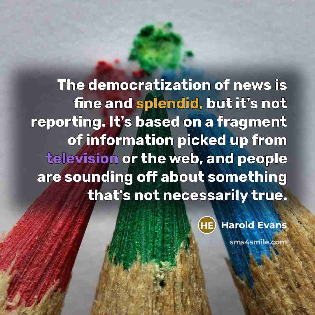 “The democratization of news is fine and splendid, but it's not reporting. It's based on a fragment of information picked up from television or the web, and people are sounding off about something that's not necessarily true.” quote by Harold Evans
