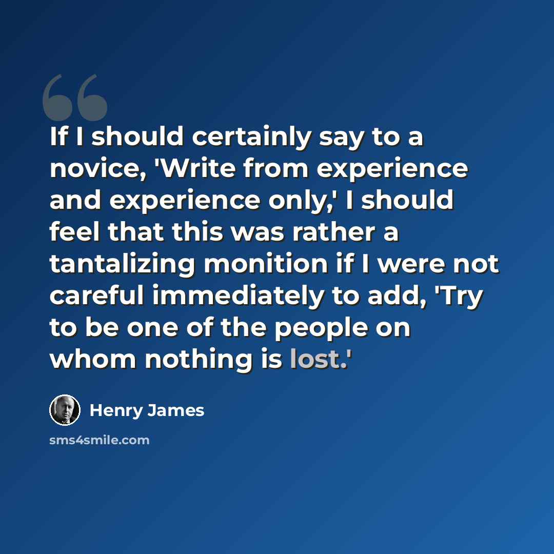 “If I should certainly say to a novice, 'Write from experience and experience only,' I should feel that this was rather a tantalizing monition if I were not careful immediately to add, 'Try to be one of the people on whom nothing is lost.'” quote by Henry James