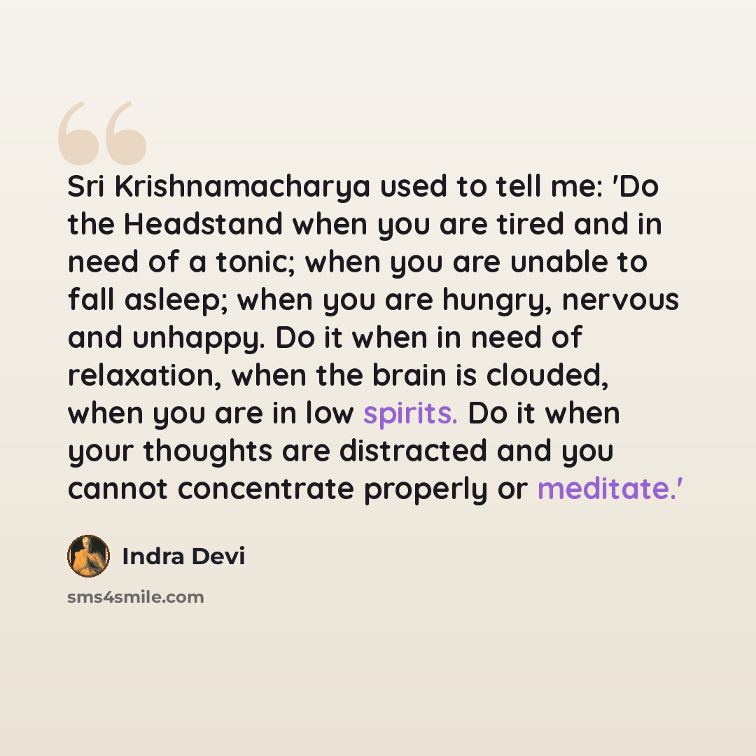 “Sri Krishnamacharya used to tell me: 'Do the Headstand when you are tired and in need of a tonic; when you are unable to fall asleep; when you are hungry, nervous and unhappy. Do it when in need of relaxation, when the brain is clouded, when you are in low spirits. Do it when your thoughts are…” quote by Indra Devi