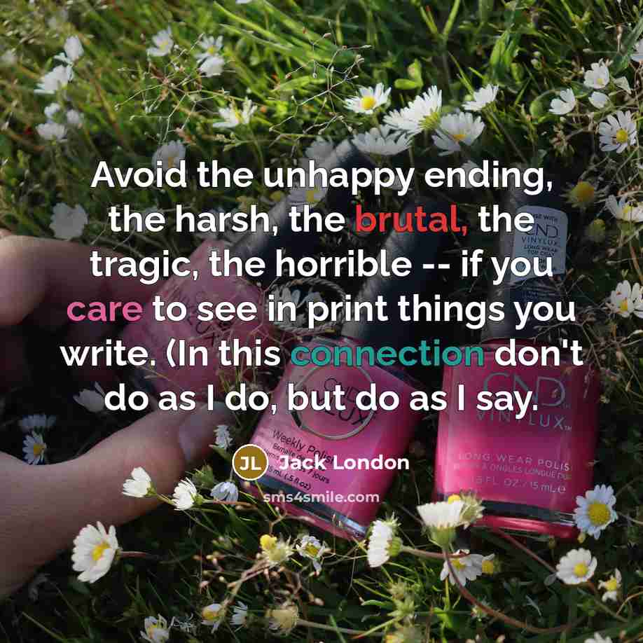 “Avoid the unhappy ending, the harsh, the brutal, the tragic, the horrible -- if you care to see in print things you write. (In this connection don't do as I do, but do as I say.” quote by Jack London