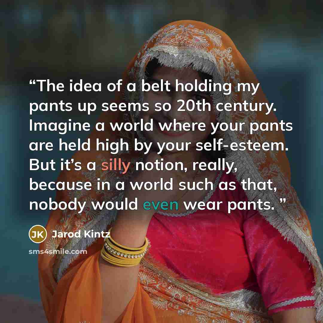 “The idea of a belt holding my pants up seems so 20th century. Imagine a world where your pants are held high by your self-esteem. But it’s a silly notion, really, because in a world such as that, nobody would even wear pants.” quote by Jarod Kintz