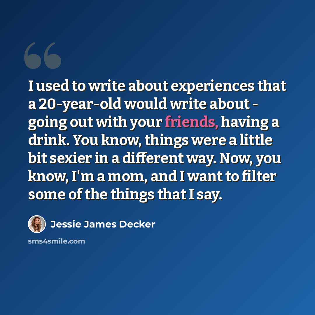 “I used to write about experiences that a 20-year-old would write about - going out with your friends, having a drink. You know, things were a little bit sexier in a different way. Now, you know, I'm a mom, and I want to filter some of the things that I say.” quote by Jessie James Decker