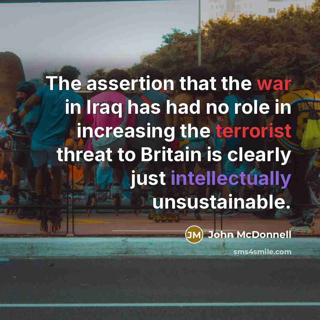 “The assertion that the war in Iraq has had no role in increasing the terrorist threat to Britain is clearly just intellectually unsustainable.” quote by John McDonnell