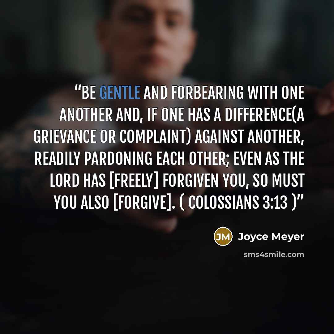 “Be gentle and forbearing with one another and, if one has a difference(a grievance or complaint) against another, readily pardoning each other; even as the Lord has [freely] forgiven you, so must you also [forgive]. ( Colossians 3:13 )” quote by Joyce Meyer