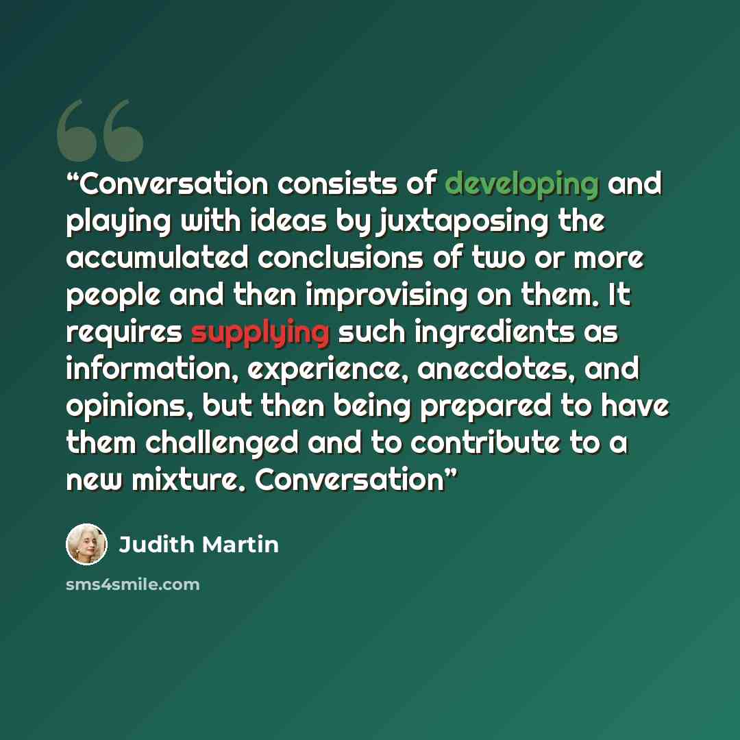 “Conversation consists of developing and playing with ideas by juxtaposing the accumulated conclusions of two or more people and then improvising on them. It requires supplying such ingredients as information, experience, anecdotes, and opinions, but then being prepared to have them challenged and…” quote by Judith Martin