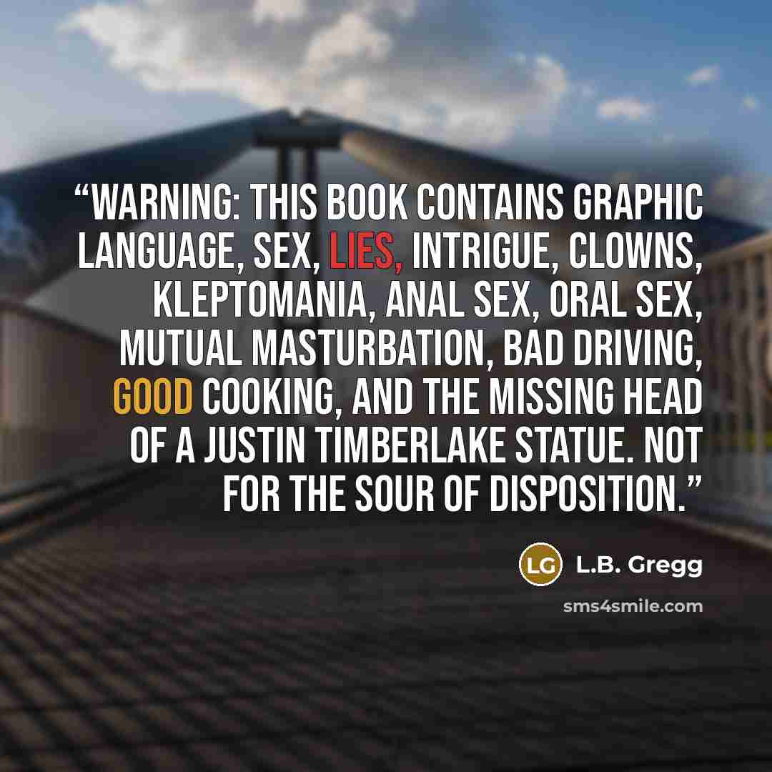 “Warning: This book contains graphic language, sex, lies, intrigue, clowns, kleptomania, anal sex, oral sex, mutual masturbation, bad driving, good cooking, and the missing head of a Justin Timberlake statue. Not for the sour of disposition.” quote by L.B. Gregg