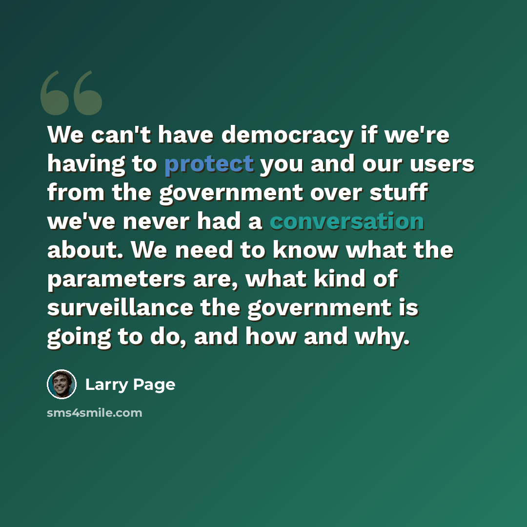 “We can't have democracy if we're having to protect you and our users from the government over stuff we've never had a conversation about. We need to know what the parameters are, what kind of surveillance the government is going to do, and how and why.” quote by Larry Page