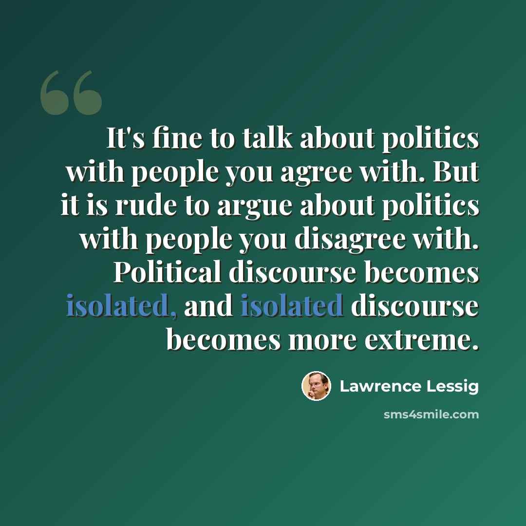 “It's fine to talk about politics with people you agree with. But it is rude to argue about politics with people you disagree with. Political discourse becomes isolated, and isolated discourse becomes more extreme.” quote by Lawrence Lessig