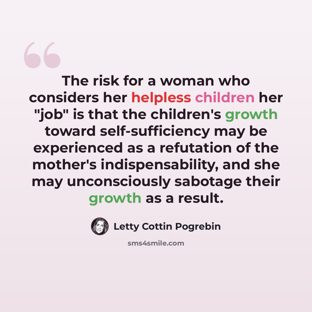 “The risk for a woman who considers her helpless children her "job" is that the children's growth toward self-sufficiency may be experienced as a refutation of the mother's indispensability, and she may unconsciously sabotage their growth as a result.” quote by Letty Cottin Pogrebin