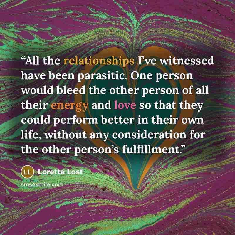 “All the relationships I’ve witnessed have been parasitic. One person would bleed the other person of all their energy and love so that they could perform better in their own life, without any consideration for the other person’s fulfillment.” quote by Loretta Lost