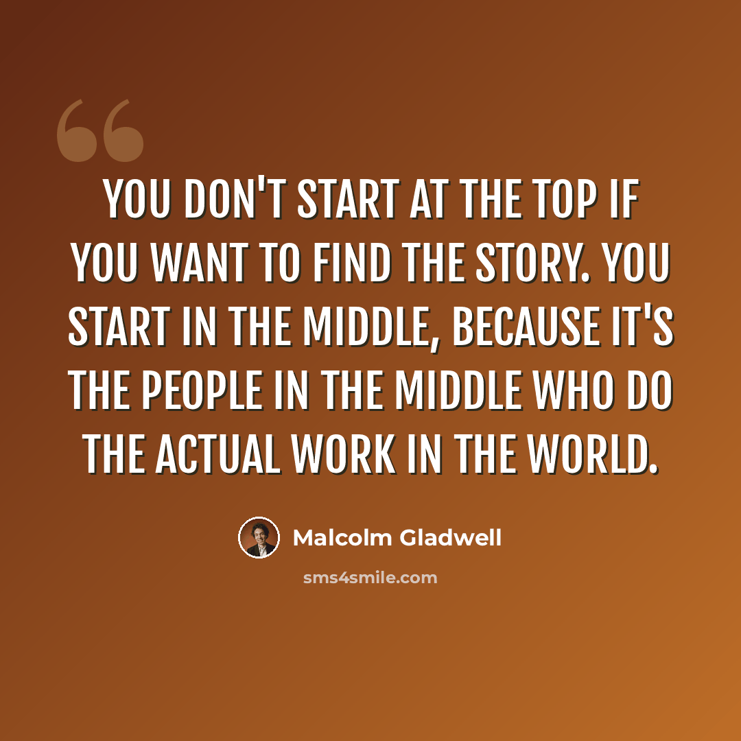 “You don't start at the top if you want to find the story. You start in the middle, because it's the people in the middle who do the actual work in the world.” quote by Malcolm Gladwell