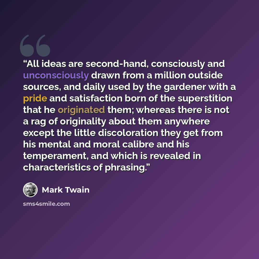 “All ideas are second-hand, consciously and unconsciously drawn from a million outside sources, and daily used by the gardener with a pride and satisfaction born of the superstition that he originated them; whereas there is not a rag of originality about them anywhere except the little…” quote by Mark Twain