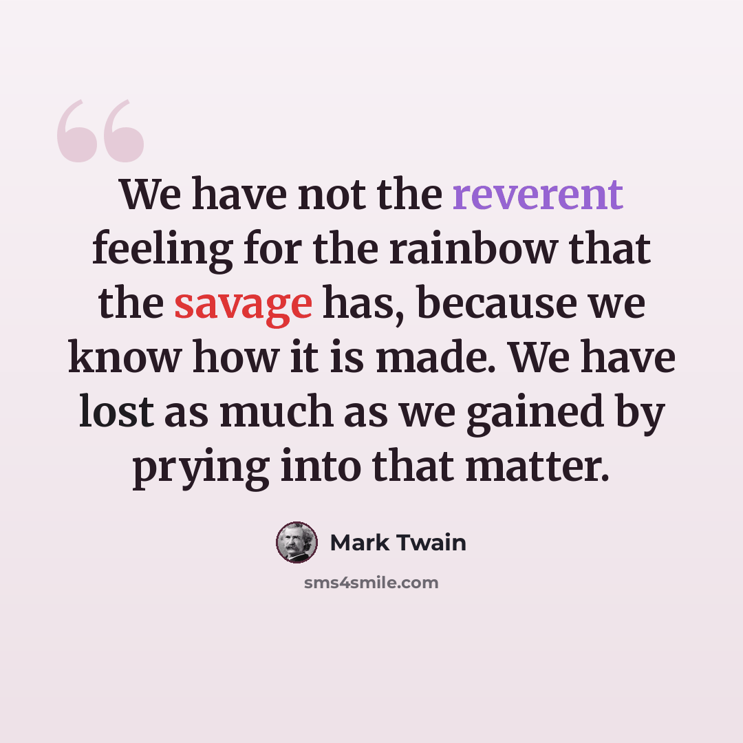 “We have not the reverent feeling for the rainbow that the savage has, because we know how it is made. We have lost as much as we gained by prying into that matter.” quote by Mark Twain