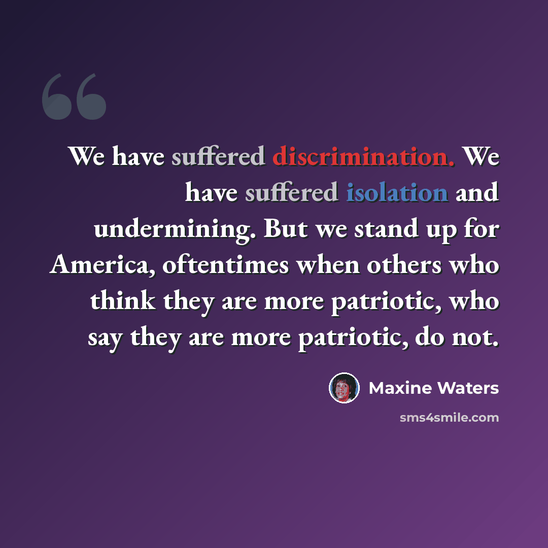 “We have suffered discrimination. We have suffered isolation and undermining. But we stand up for America, oftentimes when others who think they are more patriotic, who say they are more patriotic, do not.” quote by Maxine Waters