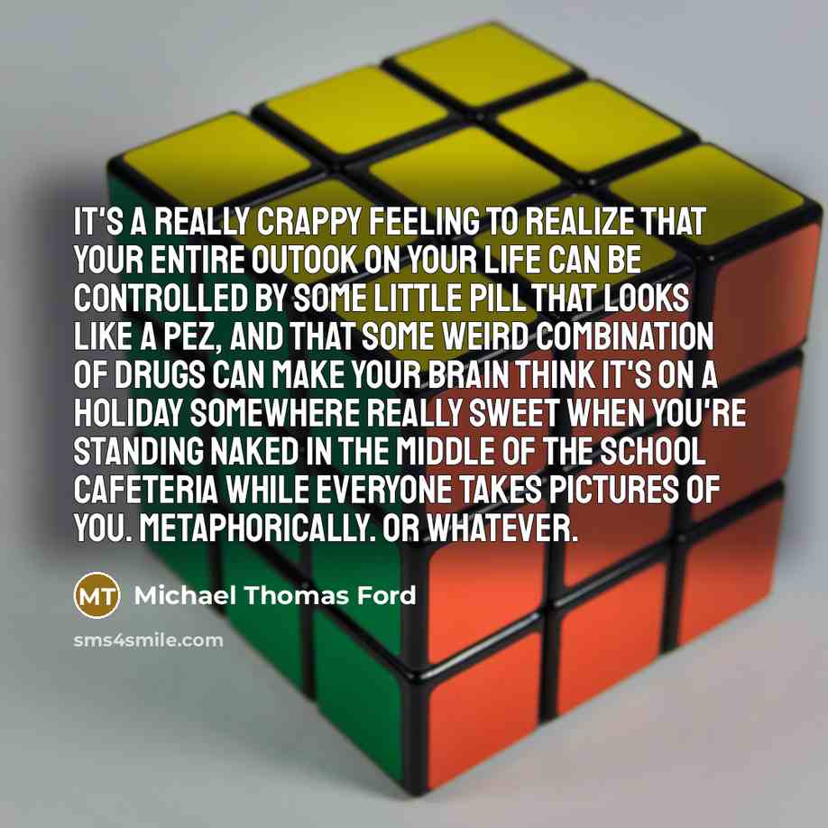 “It's a really crappy feeling to realize that your entire outook on your life can be controlled by some little pill that looks like a Pez, and that some weird combination of drugs can make your brain think it's on a holiday somewhere really sweet when you're standing naked in the middle of the…” quote by Michael Thomas Ford