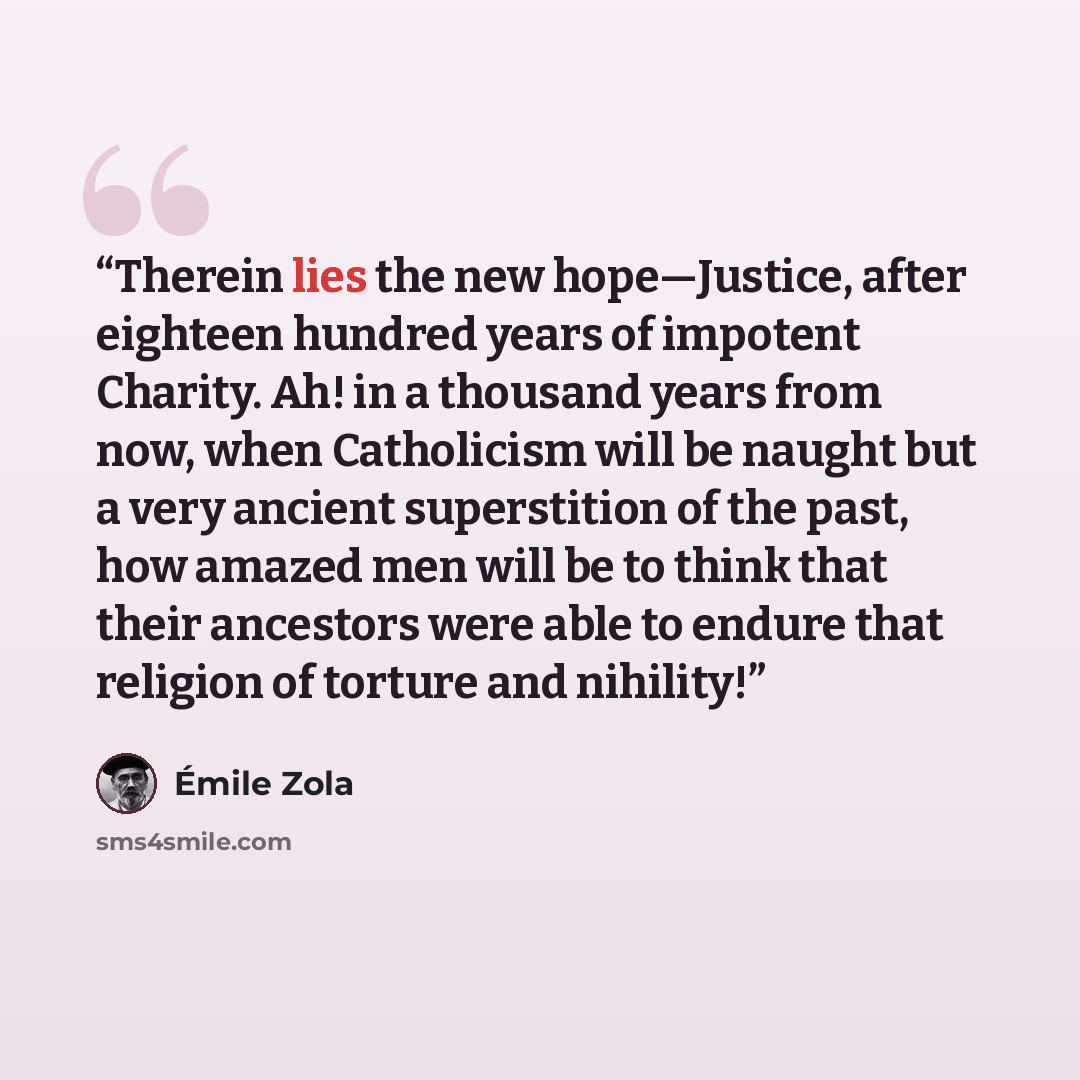 “Therein lies the new hope—Justice, after eighteen hundred years of impotent Charity. Ah! in a thousand years from now, when Catholicism will be naught but a very ancient superstition of the past, how amazed men will be to think that their ancestors were able to endure that religion of torture and…” quote by Émile Zola