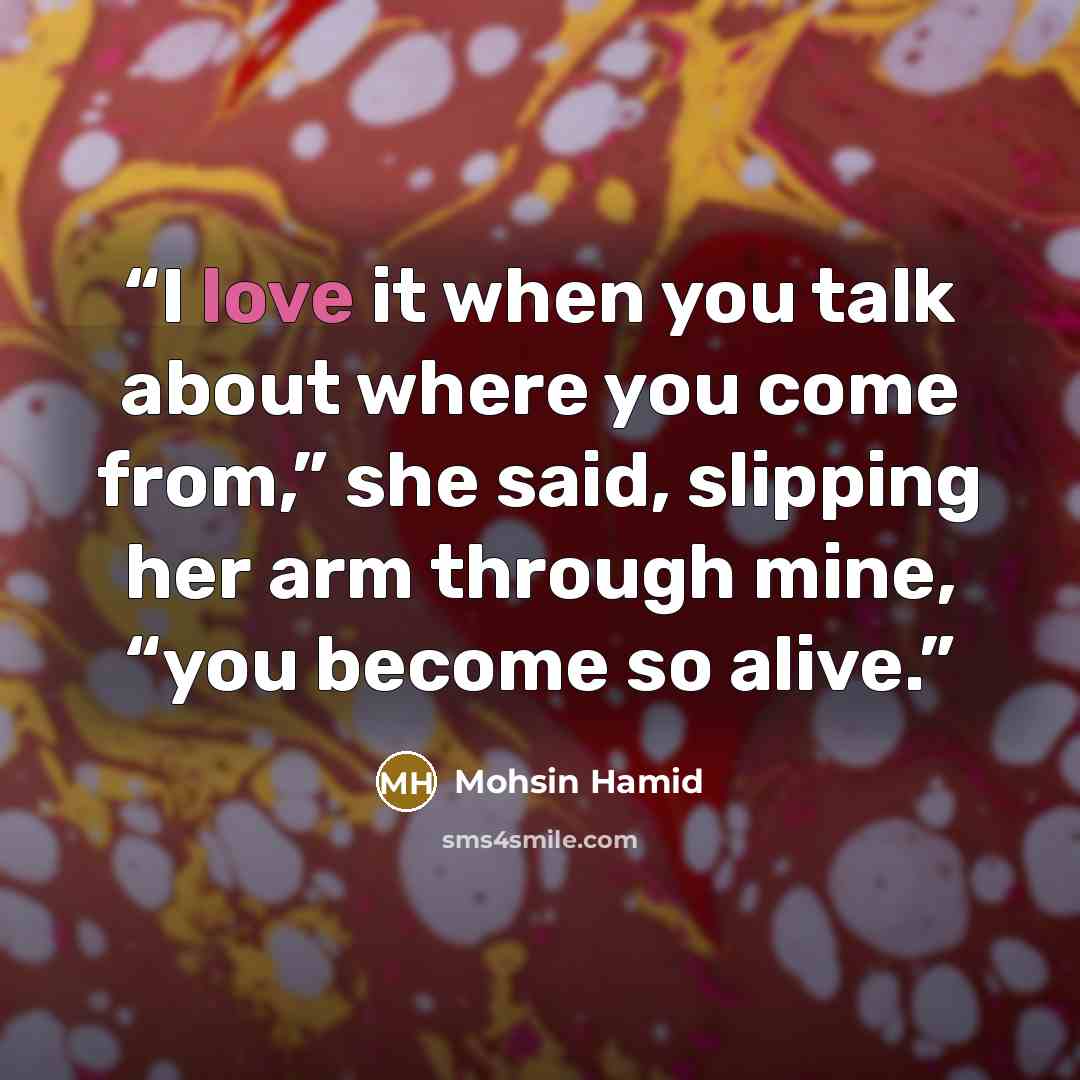 “I love it when you talk about where you come from,” she said, slipping her arm through mine, “you become so alive.” quote by Mohsin Hamid