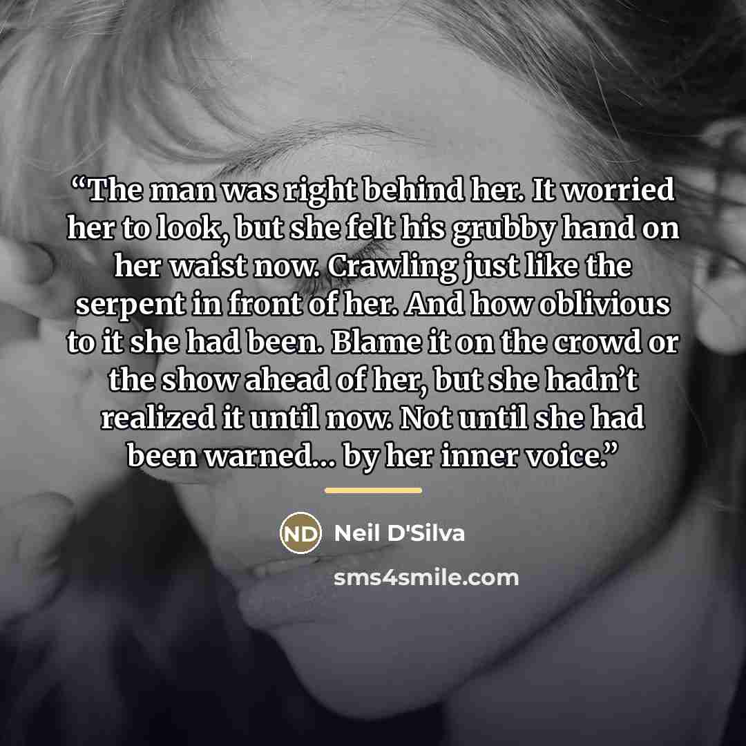 “The man was right behind her. It worried her to look, but she felt his grubby hand on her waist now. Crawling just like the serpent in front of her. And how oblivious to it she had been. Blame it on the crowd or the show ahead of her, but she hadn’t realized it until now. Not until she had been…” quote by Neil D'Silva