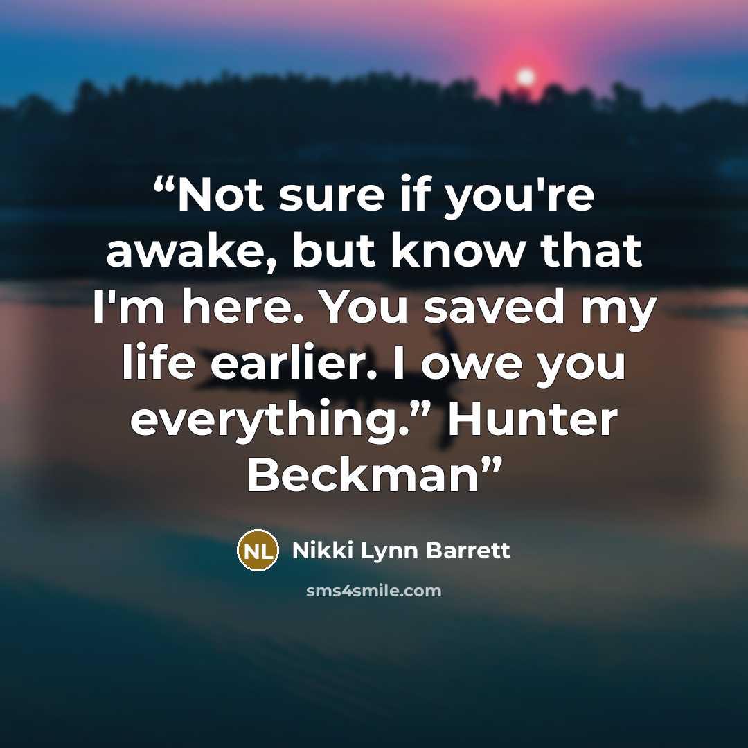 “Not sure if you're awake, but know that I'm here. You saved my life earlier. I owe you everything.” Hunter Beckman” quote by Nikki Lynn Barrett