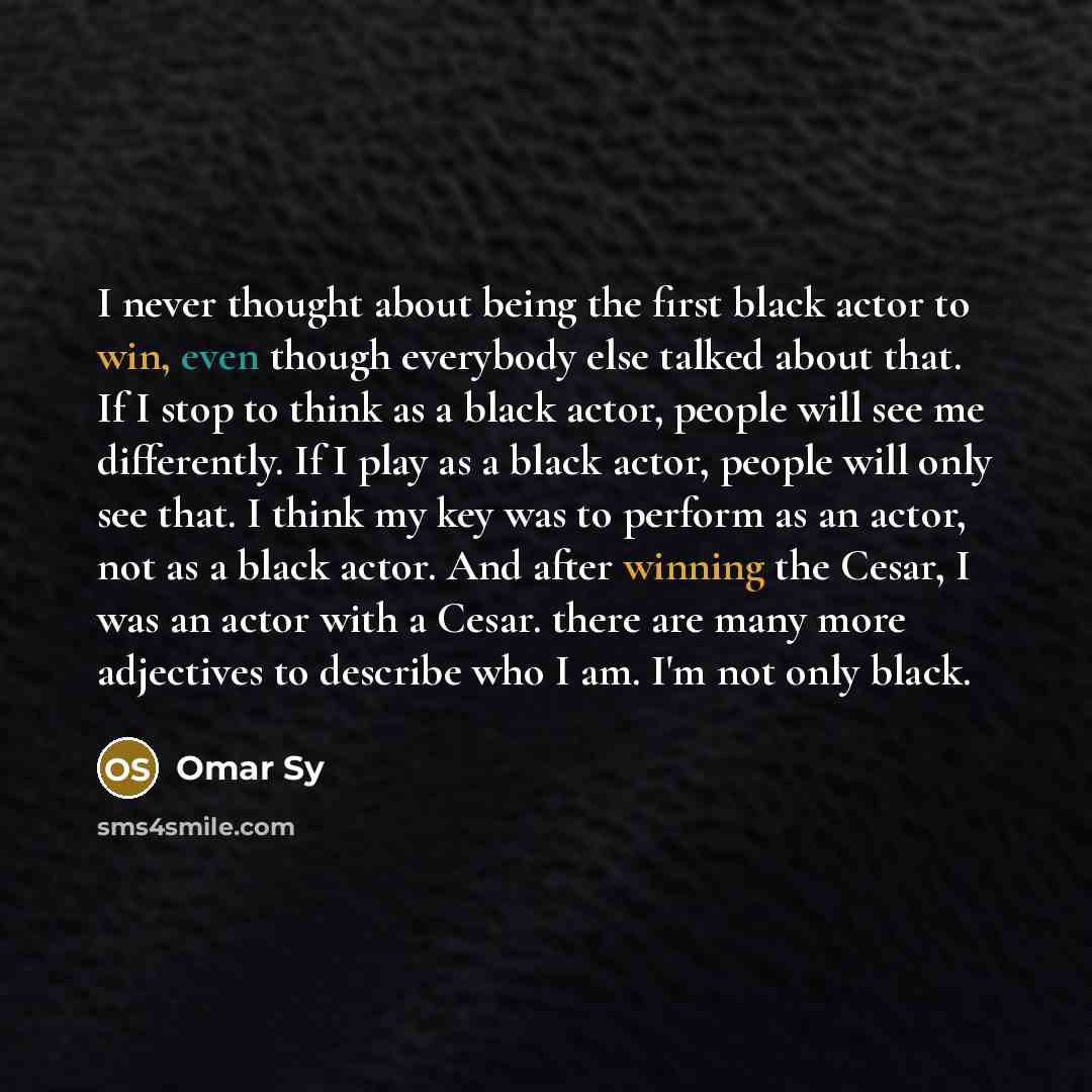 “I never thought about being the first black actor to win, even though everybody else talked about that. If I stop to think as a black actor, people will see me differently. If I play as a black actor, people will only see that. I think my key was to perform as an actor, not as a black actor. And…” quote by Omar Sy