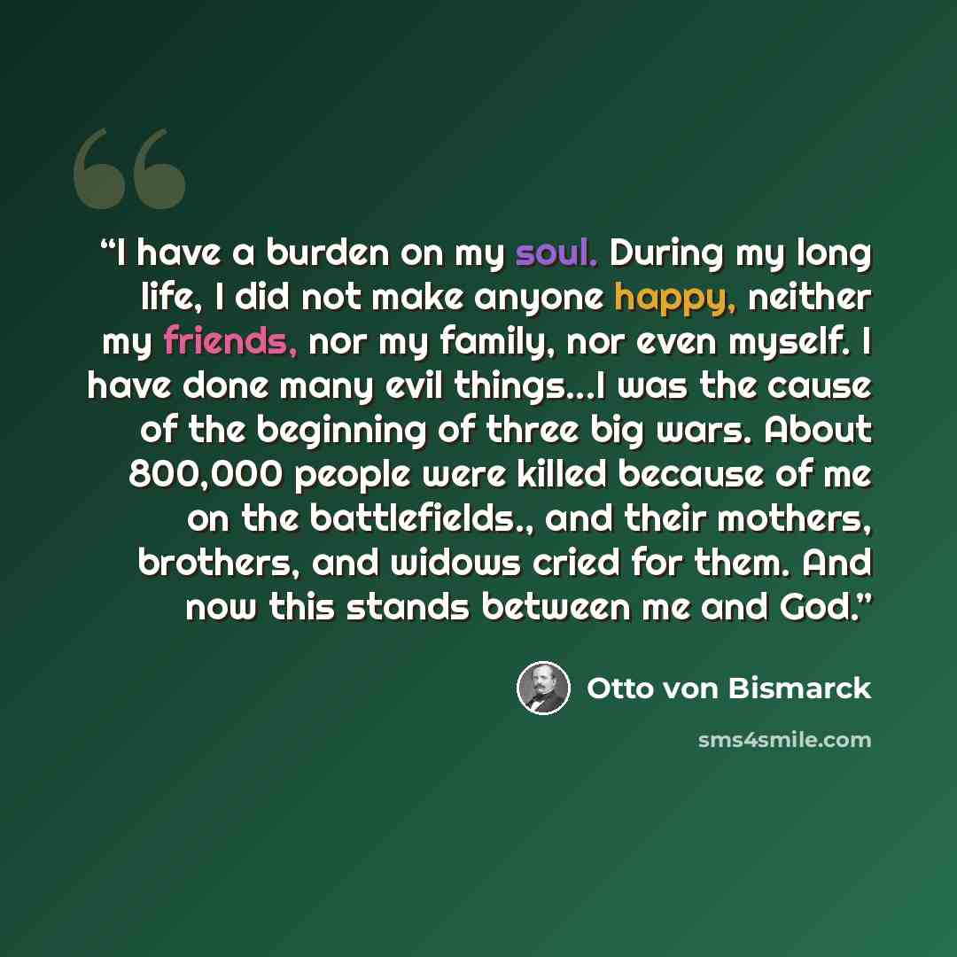 “I have a burden on my soul. During my long life, I did not make anyone happy, neither my friends, nor my family, nor even myself. I have done many evil things...I was the cause of the beginning of three big wars. About 800,000 people were killed because of me on the battlefields., and their…” quote by Otto von Bismarck