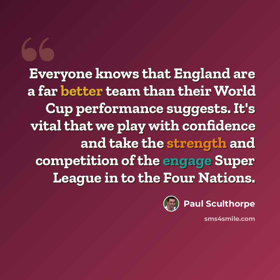 “Everyone knows that England are a far better team than their World Cup performance suggests. It's vital that we play with confidence and take the strength and competition of the engage Super League in to the Four Nations.” quote by Paul Sculthorpe