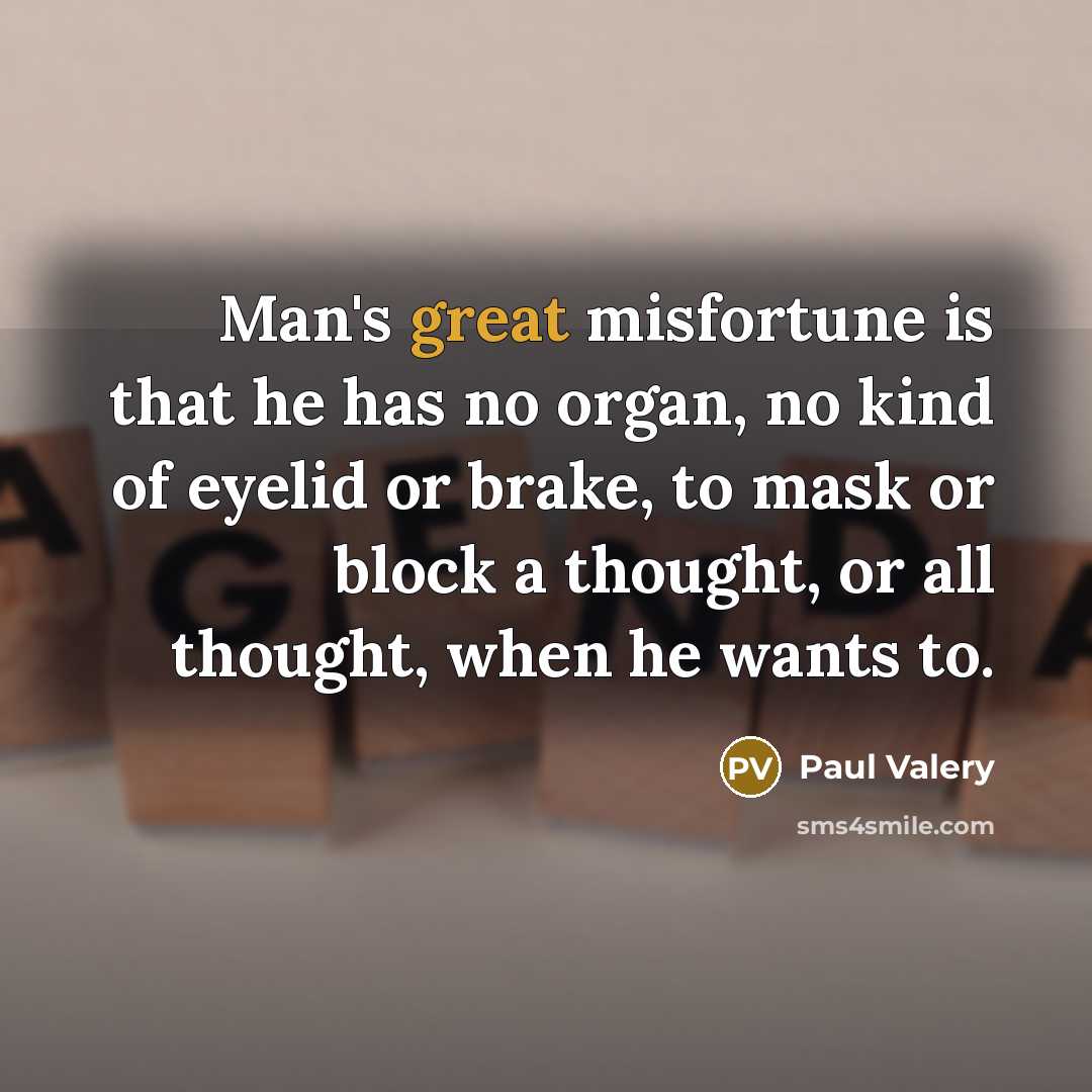 “Man's great misfortune is that he has no organ, no kind of eyelid or brake, to mask or block a thought, or all thought, when he wants to.” quote by Paul Valery