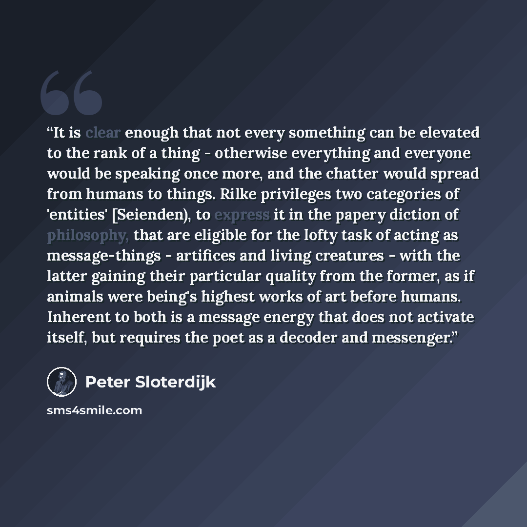 “It is clear enough that not every something can be elevated to the rank of a thing - otherwise everything and everyone would be speaking once more, and the chatter would spread from humans to things. Rilke privileges two categories of 'entities' [Seienden), to express it in the papery diction of…” quote by Peter Sloterdijk