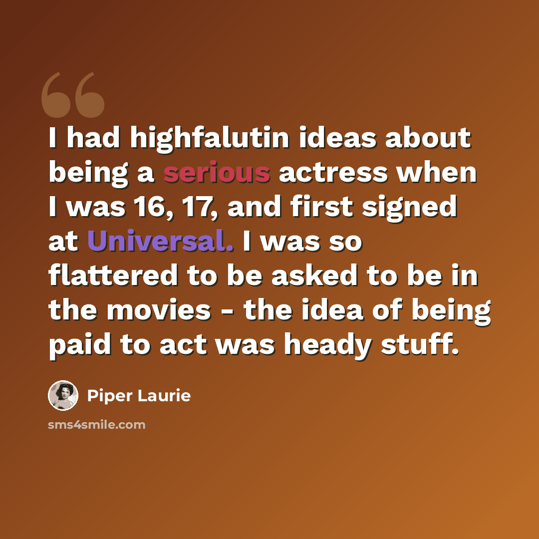 “I had highfalutin ideas about being a serious actress when I was 16, 17, and first signed at Universal. I was so flattered to be asked to be in the movies - the idea of being paid to act was heady stuff.” quote by Piper Laurie