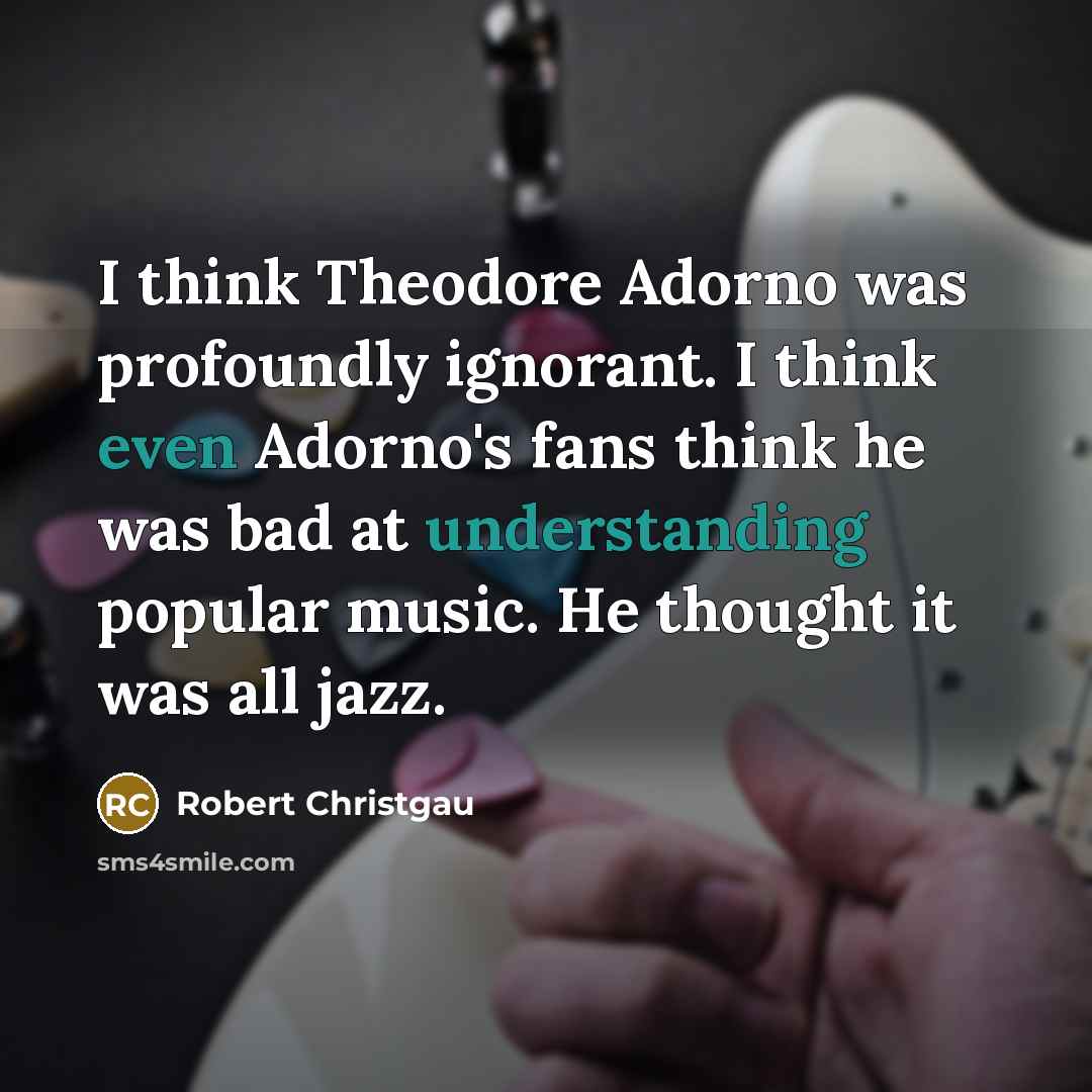 “I think Theodore Adorno was profoundly ignorant. I think even Adorno's fans think he was bad at understanding popular music. He thought it was all jazz.” quote by Robert Christgau